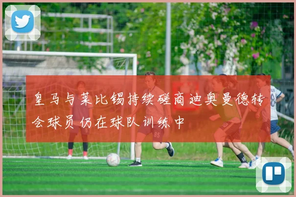 皇马与莱比锡持续磋商迪奥曼德转会球员仍在球队训练中