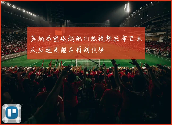 苏炳添重返起跑训练视频发布百米反应速度能否再创佳绩