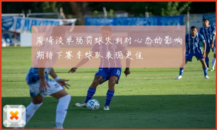 周琦谈单场罚球失利对心态的影响期待下赛季球队表现更佳