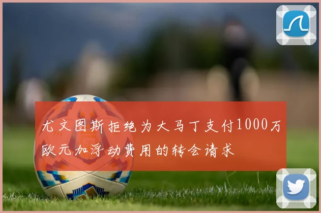 尤文图斯拒绝为大马丁支付1000万欧元加浮动费用的转会请求