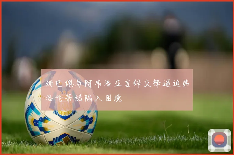 姆巴佩与阿韦洛亚言辞交锋逼迫弗洛伦蒂诺陷入困境