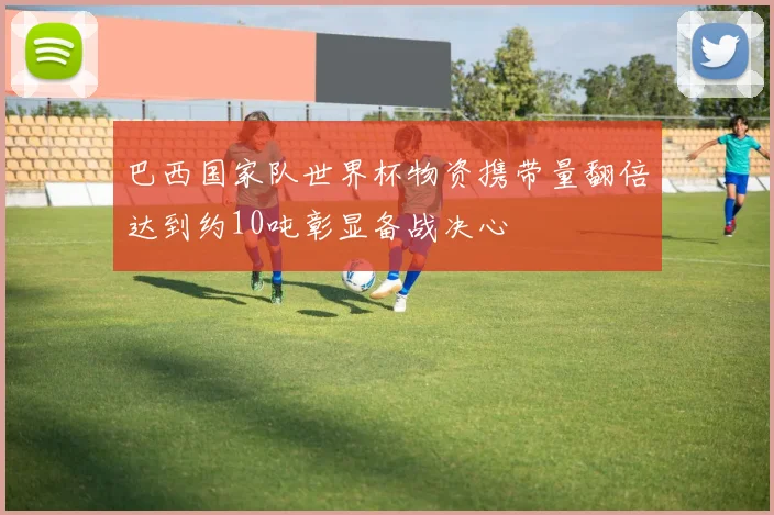 巴西国家队世界杯物资携带量翻倍达到约10吨彰显备战决心