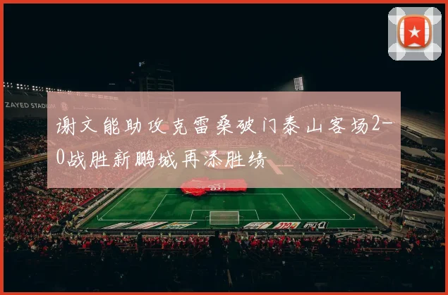 谢文能助攻克雷桑破门泰山客场2-0战胜新鹏城再添胜绩