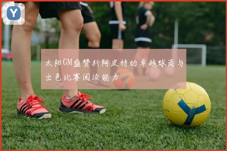 太阳GM盛赞科阿皮特的卓越球商与出色比赛阅读能力