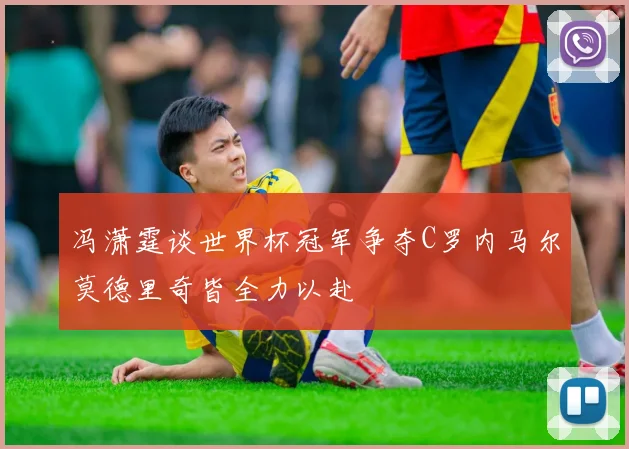 冯潇霆谈世界杯冠军争夺C罗内马尔莫德里奇皆全力以赴