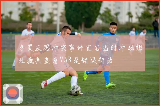 李昊反思冲突事件直言当时冲动想让裁判查看VAR是错误行为