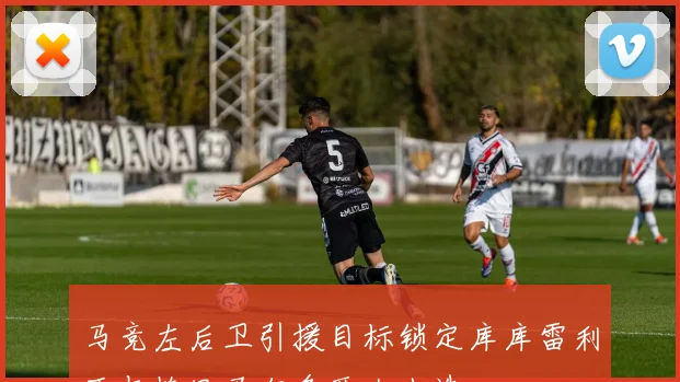 马竞左后卫引援目标锁定库库雷利亚与格里马尔多两大人选