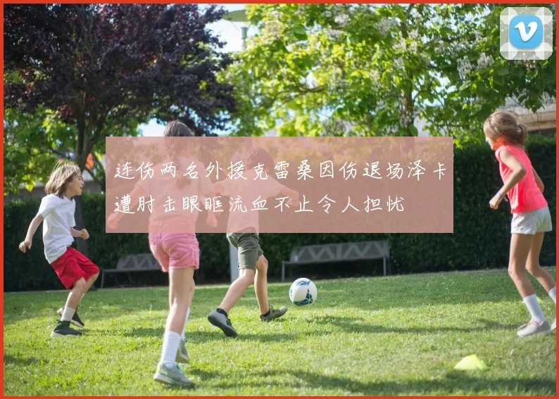 连伤两名外援克雷桑因伤退场泽卡遭肘击眼眶流血不止令人担忧