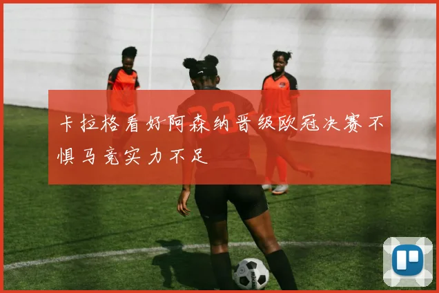 卡拉格看好阿森纳晋级欧冠决赛不惧马竞实力不足