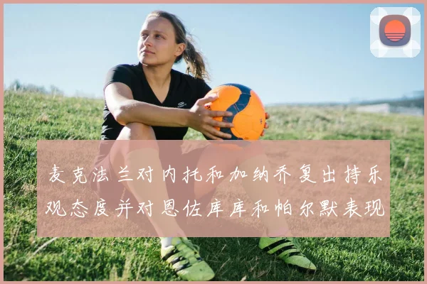 麦克法兰对内托和加纳乔复出持乐观态度并对恩佐库库和帕尔默表现表示满意