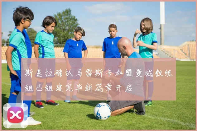 斯基拉确认马雷斯卡加盟曼城教练组已组建完毕新篇章开启