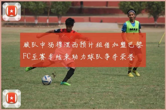狼队中场穆涅西预计租借加盟巴黎FC至赛季结束助力球队争夺荣誉
