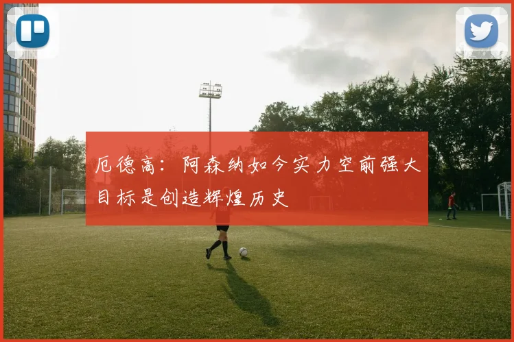 厄德高：阿森纳如今实力空前强大目标是创造辉煌历史