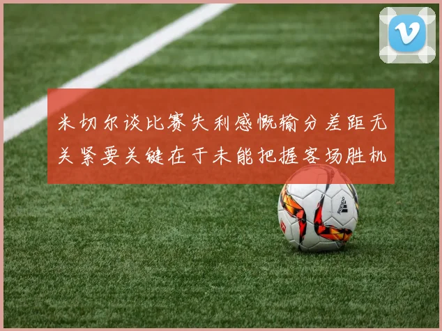 米切尔谈比赛失利感慨输分差距无关紧要关键在于未能把握客场胜机