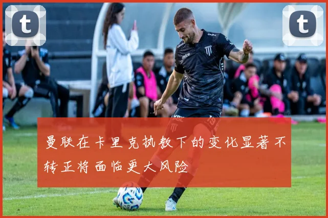 曼联在卡里克执教下的变化显著不转正将面临更大风险