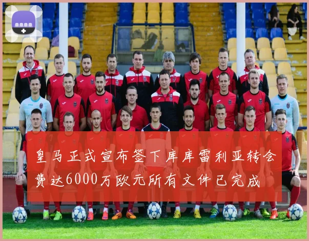 皇马正式宣布签下库库雷利亚转会费达6000万欧元所有文件已完成