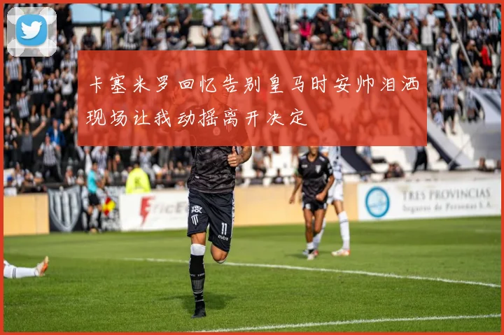 卡塞米罗回忆告别皇马时安帅泪洒现场让我动摇离开决定