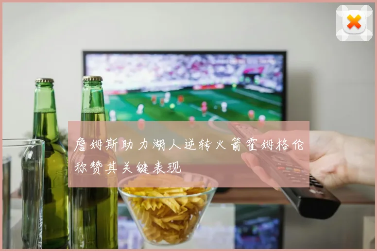 詹姆斯助力湖人逆转火箭霍姆格伦称赞其关键表现