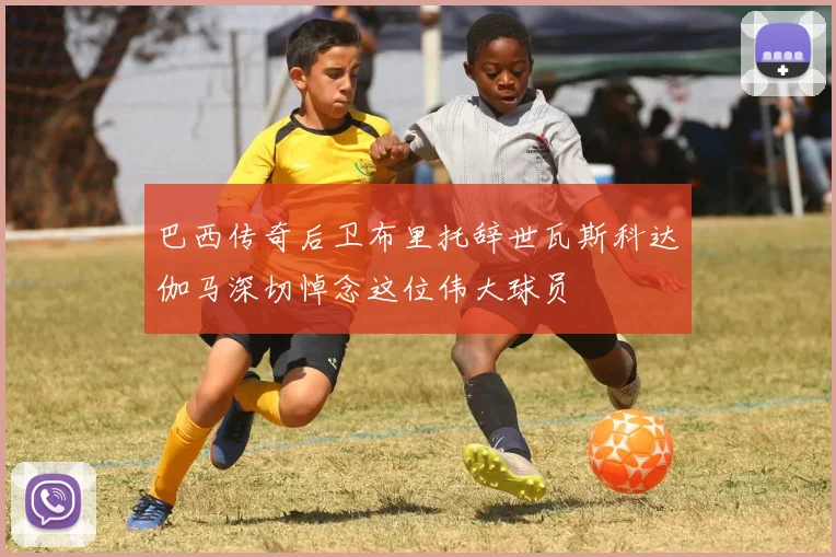 巴西传奇后卫布里托辞世瓦斯科达伽马深切悼念这位伟大球员