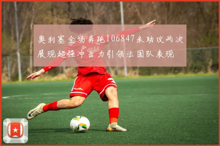奥利塞全场奔跑106847米助攻两次展现超强冲击力引领法国队表现