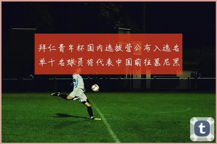 拜仁青年杯国内选拔营公布入选名单十名球员将代表中国前往慕尼黑
